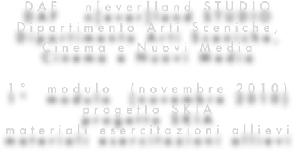 DAF   n[ever]land STUDIO
Dipartimento Arti Sceniche, 
Cinema e Nuovi Media

1°  modulo  (novembre 2010)
progetto SKIA
materiali esercitazioni allievi